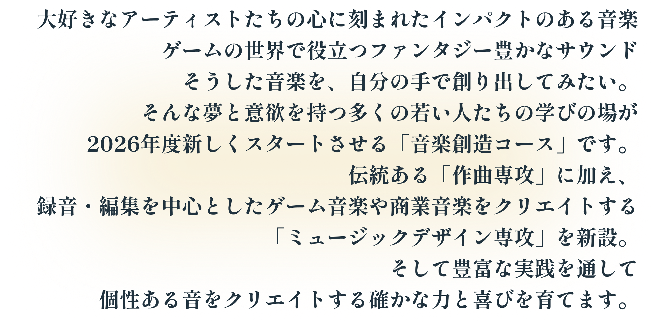 大好きなアーティストたちの心に刻まれたインパクトのある音楽 ゲームの世界で役立つファンタジー豊かなサウンド そうした音楽を、自分の手で創り出してみたい。そんな夢と意欲を持つ多くの若い人たちの学びの場が2026年度新しくスタートさせる「音楽創造コース」です。伝統ある「作曲専攻」に加え、録音・編集を中心としたゲーム音楽や商業音楽をクリエイトする「ミュージックデザイン専攻」を新設。そして豊富な実践を通して個性ある音をクリエイトする確かな力と喜びを育てます。